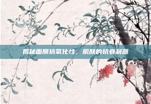 揭秘面膜抗氧化性，肌肤的抗衰利器