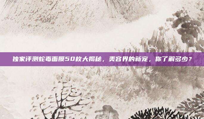 独家评测蛇毒面膜50枚大揭秘，美容界的新宠，你了解多少？