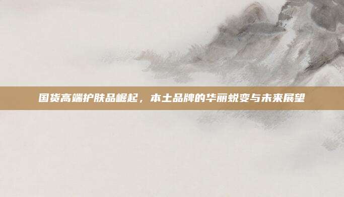 国货高端护肤品崛起，本土品牌的华丽蜕变与未来展望