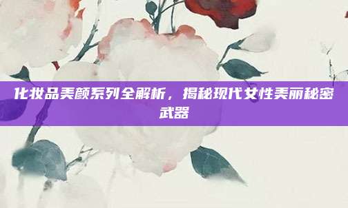 化妆品美颜系列全解析，揭秘现代女性美丽秘密武器