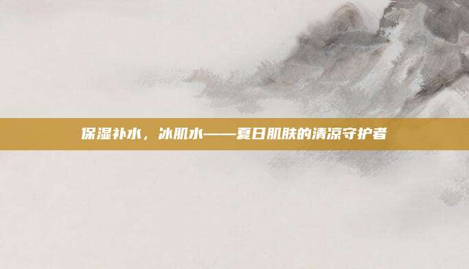 保湿补水，冰肌水——夏日肌肤的清凉守护者
