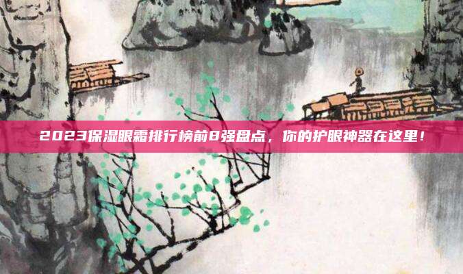 2023保湿眼霜排行榜前8强盘点，你的护眼神器在这里！