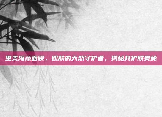 里美海藻面膜，肌肤的天然守护者，揭秘其护肤奥秘