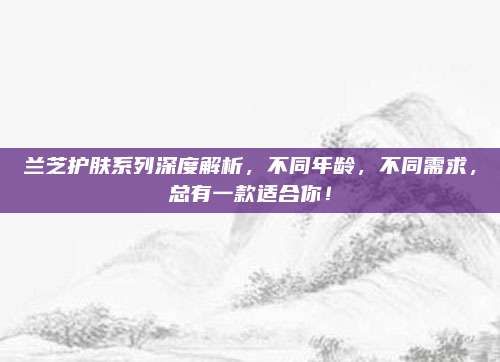 兰芝护肤系列深度解析，不同年龄，不同需求，总有一款适合你！