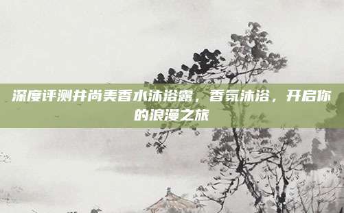深度评测井尚美香水沐浴露，香氛沐浴，开启你的浪漫之旅