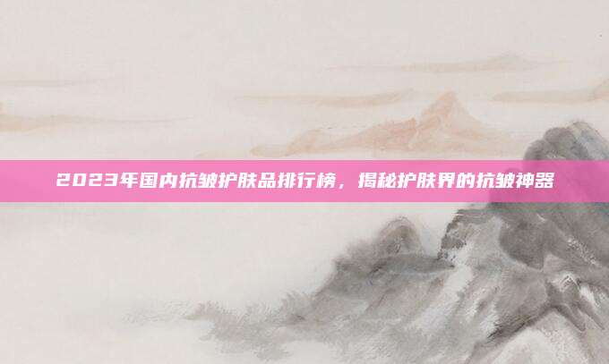 2023年国内抗皱护肤品排行榜，揭秘护肤界的抗皱神器