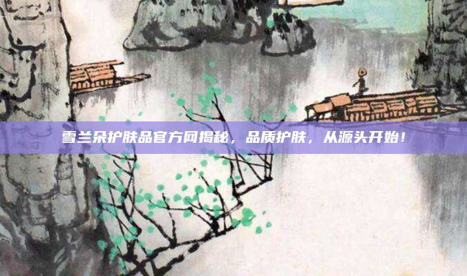 雪兰朵护肤品官方网揭秘，品质护肤，从源头开始！