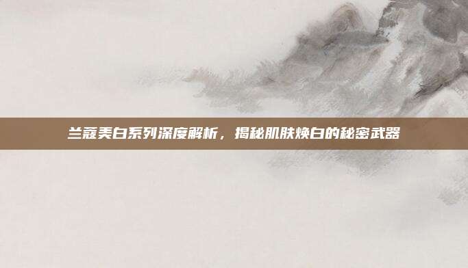 兰蔻美白系列深度解析，揭秘肌肤焕白的秘密武器