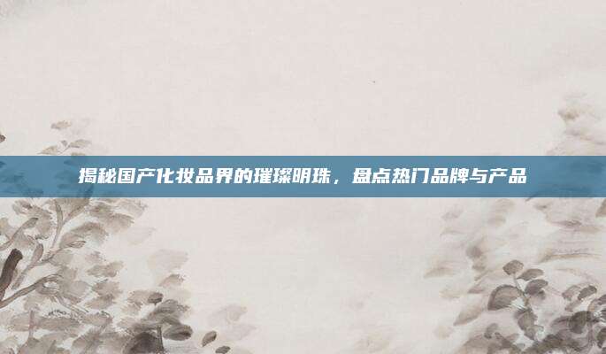 揭秘国产化妆品界的璀璨明珠，盘点热门品牌与产品