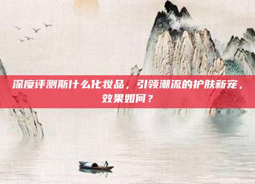 深度评测斯什么化妆品，引领潮流的护肤新宠，效果如何？
