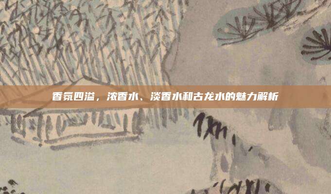 香氛四溢,浓香水、淡香水和古龙水的魅力解析