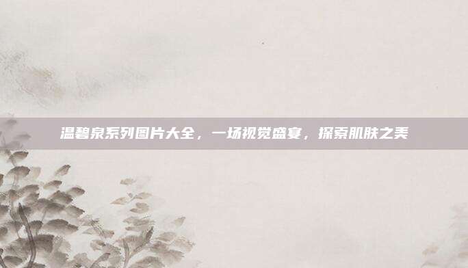 温碧泉系列图片大全，一场视觉盛宴，探索肌肤之美