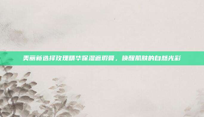 美丽新选择玫瑰精华保湿遮瑕膏,唤醒肌肤的自然光彩