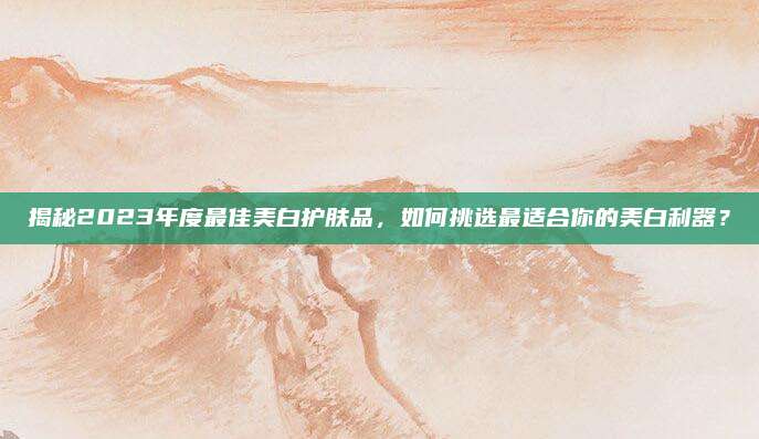 揭秘2023年度最佳美白护肤品,如何挑选最适合你的美白利器?