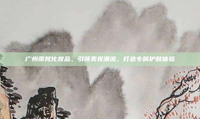 广州雨梵化妆品,引领美妆潮流,打造专属护肤体验