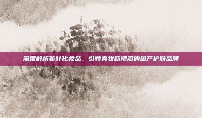 深度解析新叶化妆品,引领美妆新潮流的国产护肤品牌