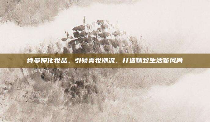 诗曼婷化妆品,引领美妆潮流,打造精致生活新风尚