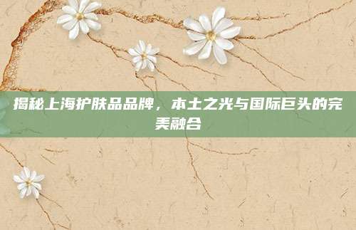 揭秘上海护肤品品牌,本土之光与国际巨头的完美融合