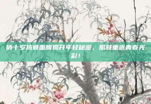 俏十岁抗衰面膜揭开年轻秘密，肌肤重返青春光彩！