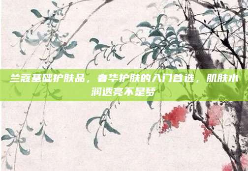 兰蔻基础护肤品，奢华护肤的入门首选，肌肤水润透亮不是梦