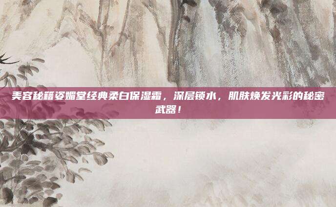 美容秘籍姿媚堂经典柔白保湿霜，深层锁水，肌肤焕发光彩的秘密武器！