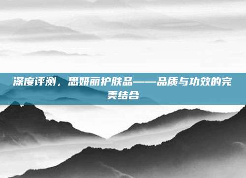 深度评测,思妍丽护肤品——品质与功效的完美结合