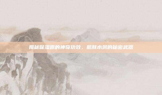 揭秘保湿露的神奇功效,肌肤水润的秘密武器