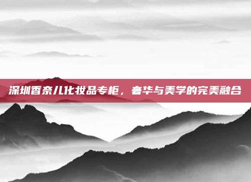 深圳香奈儿化妆品专柜,奢华与美学的完美融合