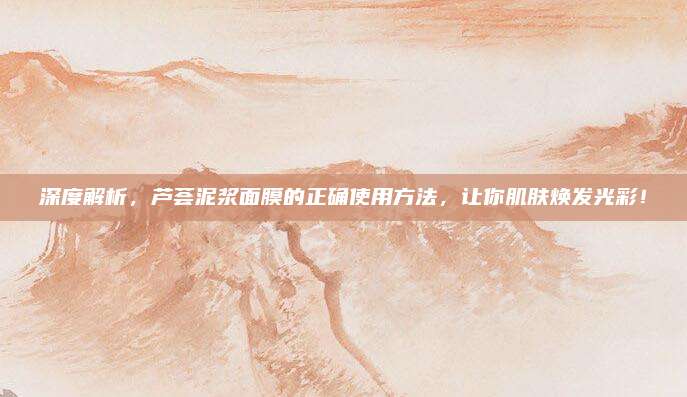 深度解析,芦荟泥浆面膜的正确使用方法,让你肌肤焕发光彩!