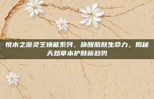 悦木之源灵芝焕能系列,唤醒肌肤生命力,揭秘天然草本护肤新趋势