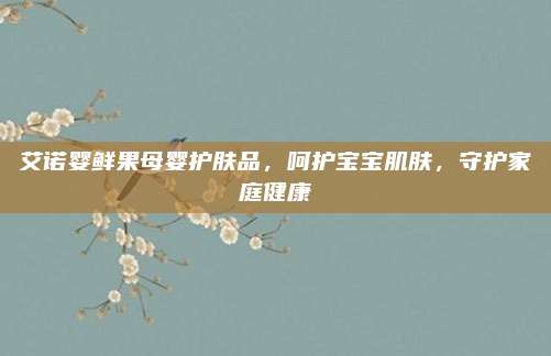 艾诺婴鲜果母婴护肤品，呵护宝宝肌肤，守护家庭健康