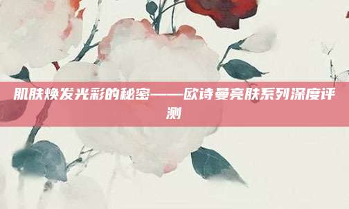 肌肤焕发光彩的秘密——欧诗曼亮肤系列深度评测