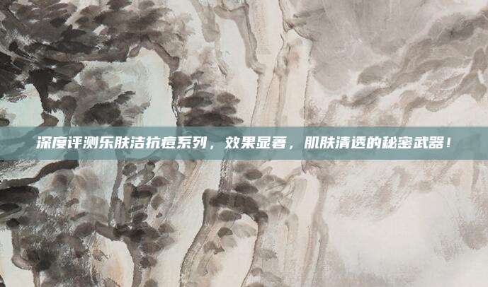 深度评测乐肤洁抗痘系列,效果显著,肌肤清透的秘密武器!