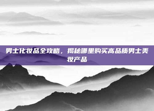 男士化妆品全攻略,揭秘哪里购买高品质男士美妆产品