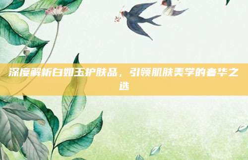 深度解析白如玉护肤品，引领肌肤美学的奢华之选