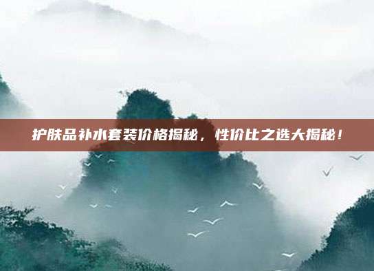 护肤品补水套装价格揭秘，性价比之选大揭秘！