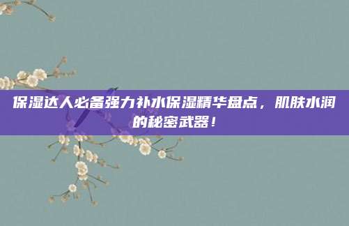 保湿达人必备强力补水保湿精华盘点，肌肤水润的秘密武器！