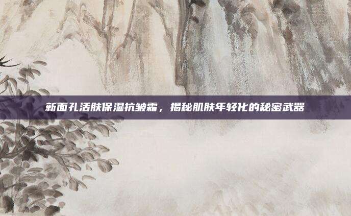 新面孔活肤保湿抗皱霜，揭秘肌肤年轻化的秘密武器