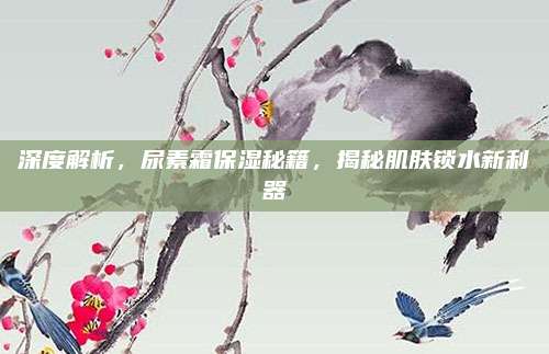 深度解析,尿素霜保湿秘籍,揭秘肌肤锁水新利器