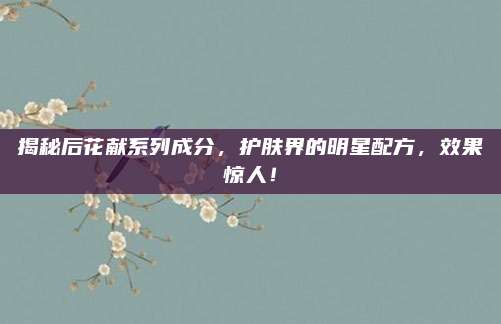 揭秘后花献系列成分,护肤界的明星配方,效果惊人!