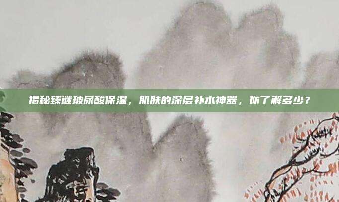 揭秘臻谜玻尿酸保湿，肌肤的深层补水神器，你了解多少？