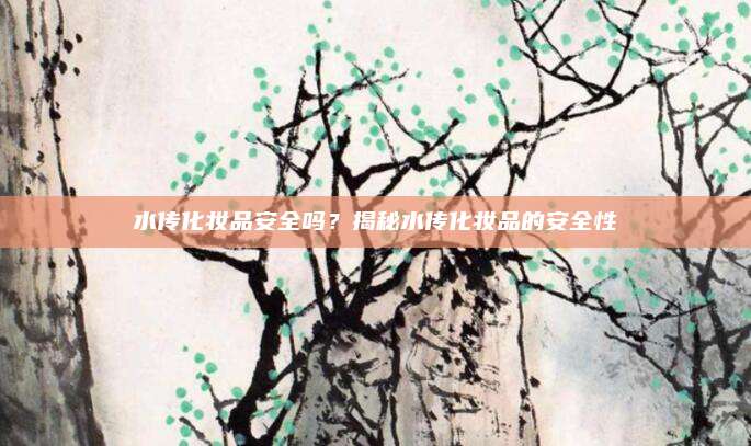 水传化妆品安全吗？揭秘水传化妆品的安全性
