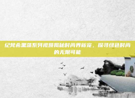 纪梵希黑藻系列视频揭秘时尚界新宠，探寻绿色时尚的无限可能