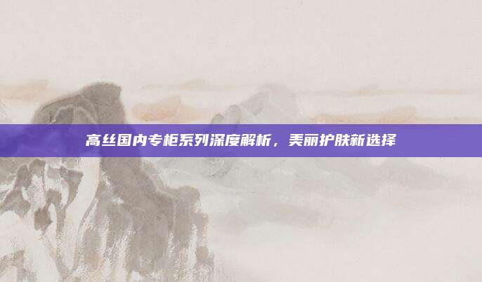 高丝国内专柜系列深度解析，美丽护肤新选择