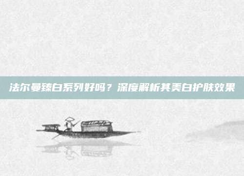 法尔曼臻白系列好吗？深度解析其美白护肤效果