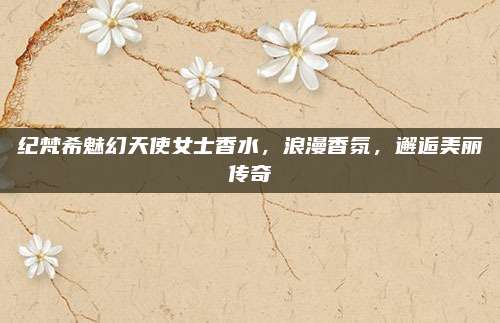 纪梵希魅幻天使女士香水，浪漫香氛，邂逅美丽传奇