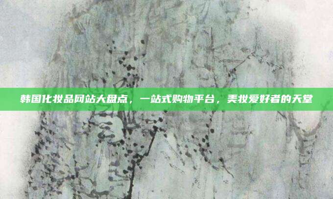 韩国化妆品网站大盘点，一站式购物平台，美妆爱好者的天堂