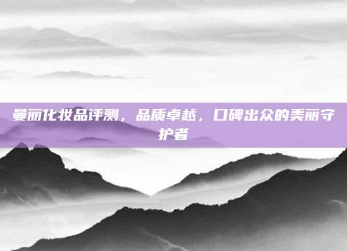 曼丽化妆品评测，品质卓越，口碑出众的美丽守护者
