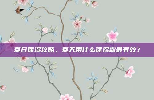 夏日保湿攻略，夏天用什么保湿霜最有效？