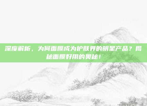 深度解析，为何面膜成为护肤界的明星产品？揭秘面膜好用的奥秘！